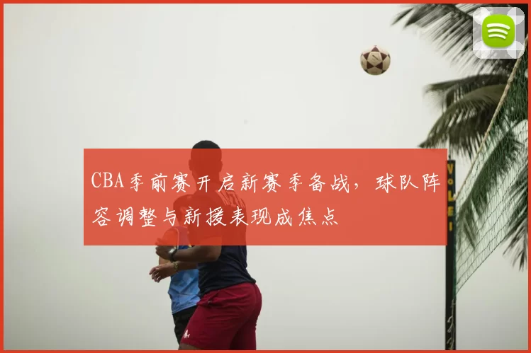 CBA季前赛开启新赛季备战，球队阵容调整与新援表现成焦点