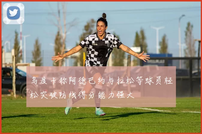 乌度卡称阿德巴约与拉松等球员轻松突破防线得分能力强大