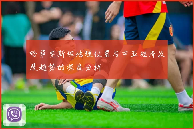 哈萨克斯坦地理位置与中亚经济发展趋势的深度分析