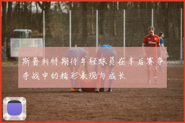 斯普利特期待年轻球员在季后赛争夺战中的精彩表现与成长