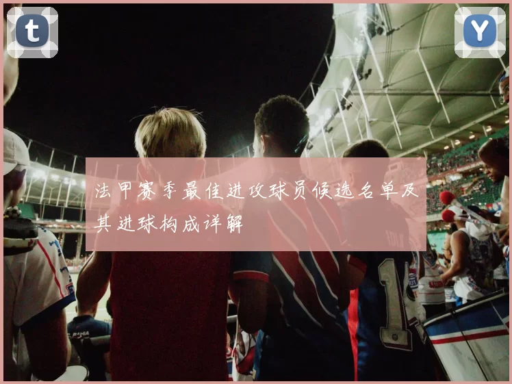 法甲赛季最佳进攻球员候选名单及其进球构成详解