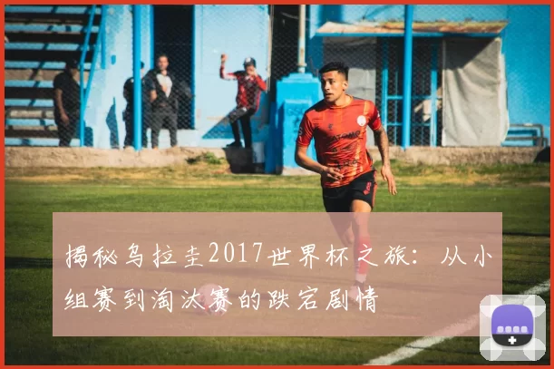 揭秘乌拉圭2017世界杯之旅：从小组赛到淘汰赛的跌宕剧情
