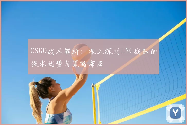 CSGO战术解析：深入探讨LNG战队的技术优势与策略布局