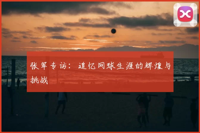 张军专访：追忆网球生涯的辉煌与挑战
