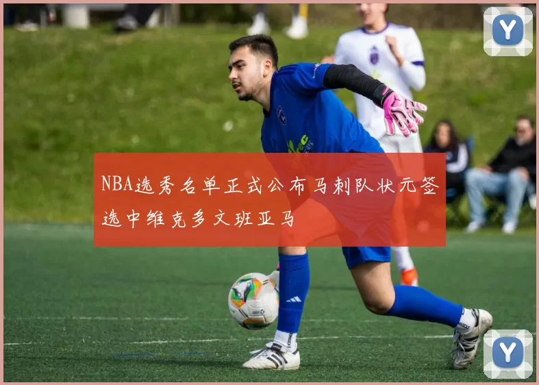 NBA选秀名单正式公布马刺队状元签选中维克多文班亚马