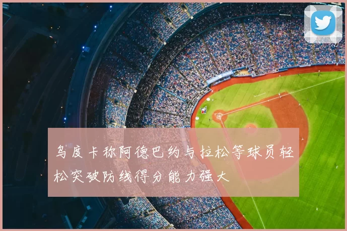 乌度卡称阿德巴约与拉松等球员轻松突破防线得分能力强大