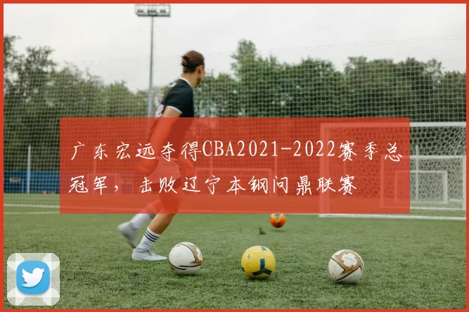 广东宏远夺得CBA2021-2022赛季总冠军,击败辽宁本钢问鼎联赛