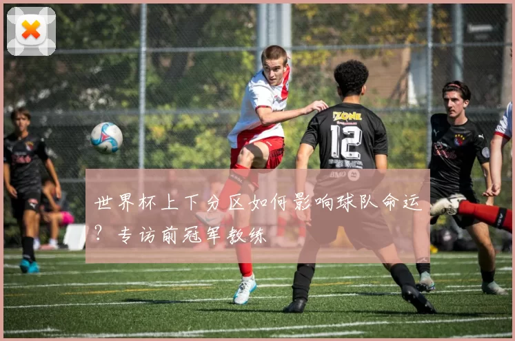 世界杯上下分区如何影响球队命运？专访前冠军教练