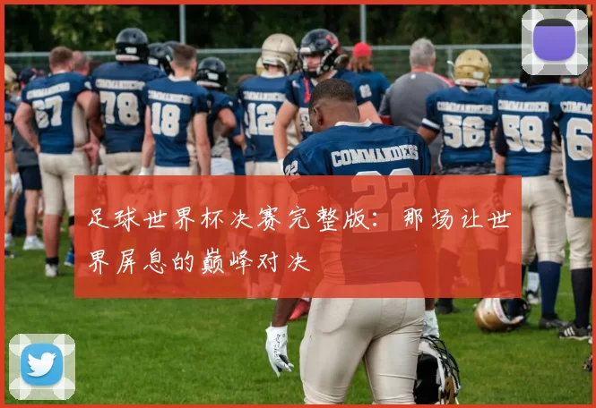 足球世界杯决赛完整版：那场让世界屏息的巅峰对决
