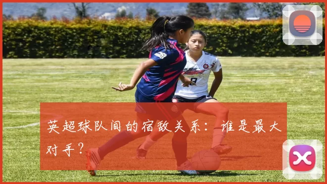 英超球队间的宿敌关系：谁是最大对手？