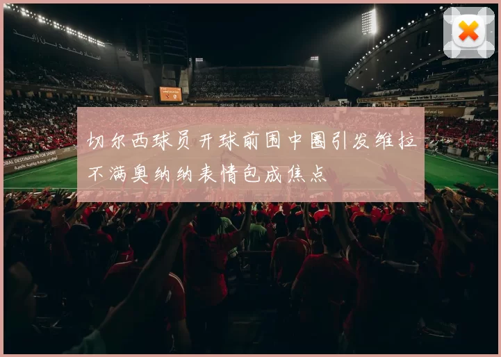 切尔西球员开球前围中圈引发维拉不满奥纳纳表情包成焦点