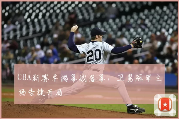 CBA新赛季揭幕战落幕，卫冕冠军主场告捷开局