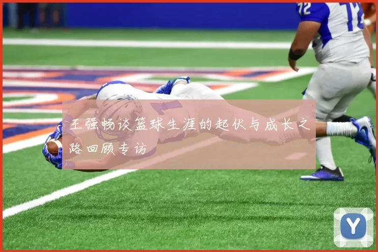 王强畅谈篮球生涯的起伏与成长之路回顾专访