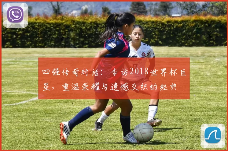 四强传奇对话：专访2018世界杯巨星，重温荣耀与遗憾交织的经典