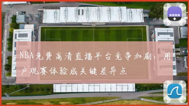 NBA免费高清直播平台竞争加剧，用户观赛体验成关键差异点