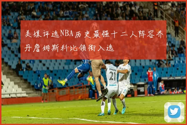美媒评选NBA历史最强十二人阵容乔丹詹姆斯科比领衔入选