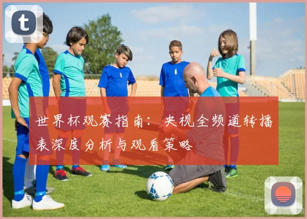 世界杯观赛指南:央视全频道转播表深度分析与观看策略