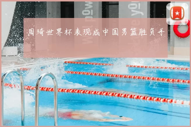 周琦世界杯表现成中国男篮胜负手