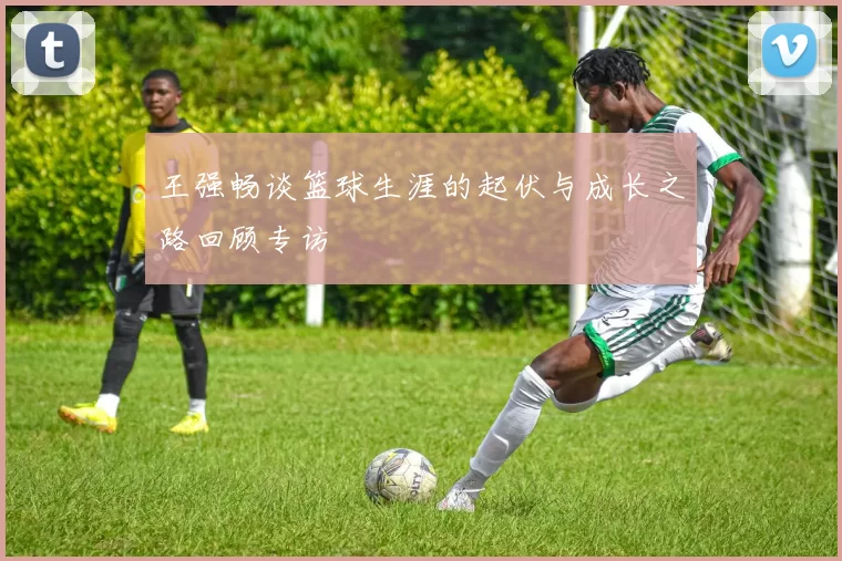 王强畅谈篮球生涯的起伏与成长之路回顾专访