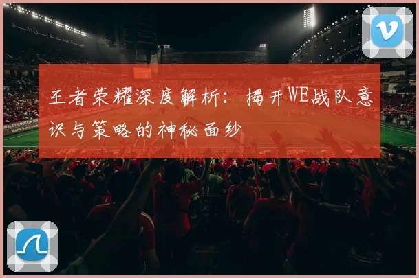 王者荣耀深度解析：揭开WE战队意识与策略的神秘面纱