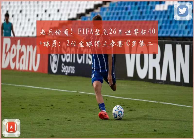 老兵传奇!FIFA盘点26年世界杯40+球员:2位金球得主参赛 C罗第二年长